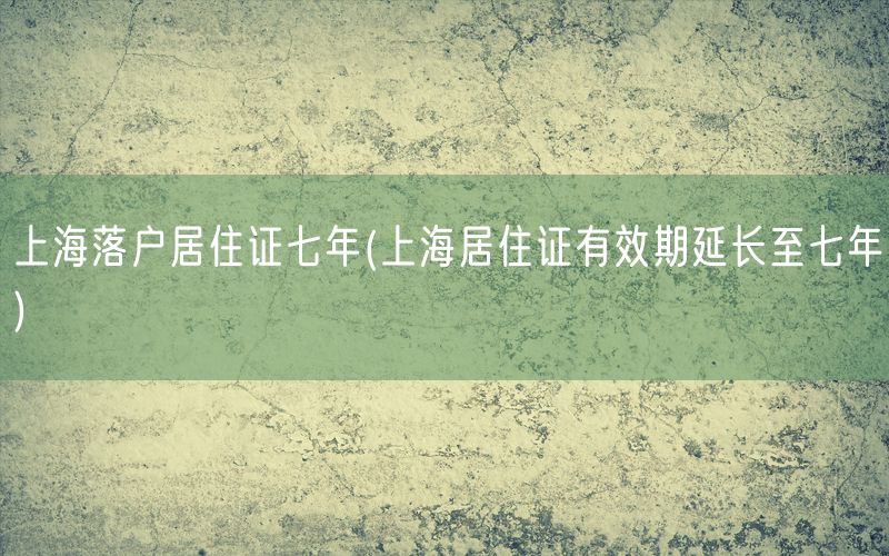 上海落户居住证七年(上海居住证有效期延长至七年)