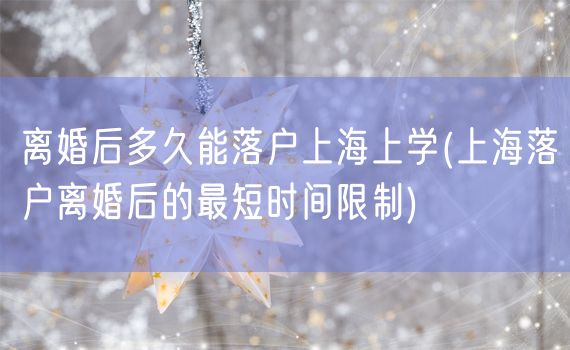 离婚后多久能落户上海上学(上海落户离婚后的最短时间限制)