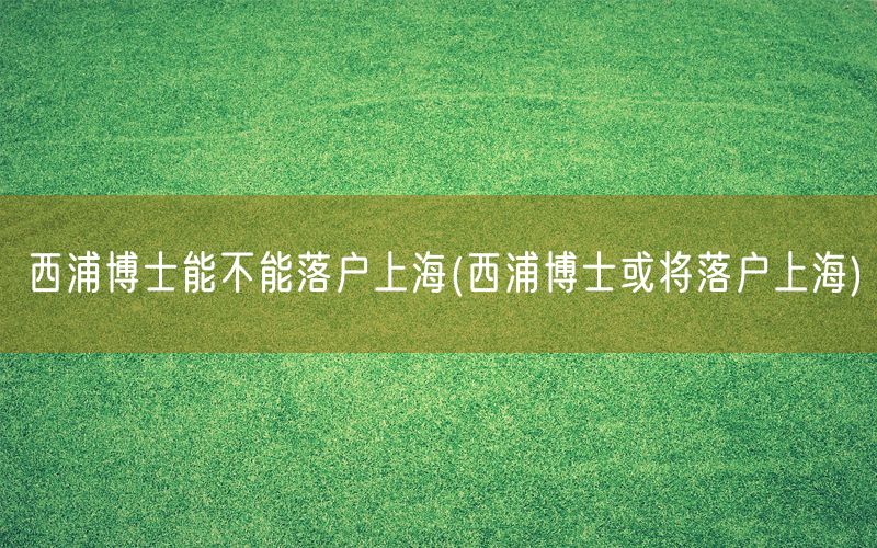 西浦博士能不能落户上海(西浦博士或将落户上海)