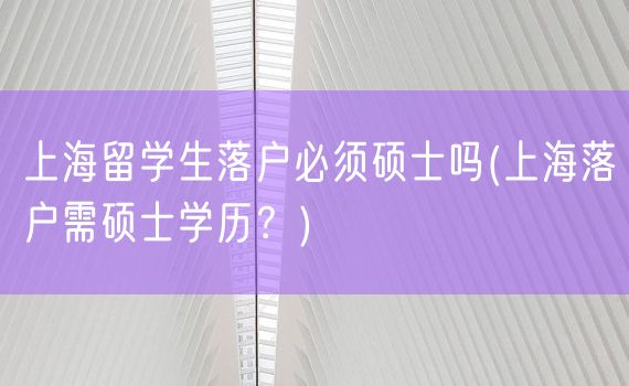 上海留学生落户必须硕士吗(上海落户需硕士学历？)