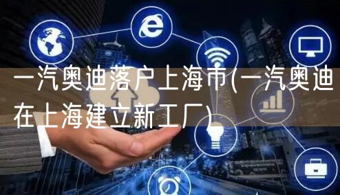 一汽奥迪落户上海市(一汽奥迪在上海建立新工厂)