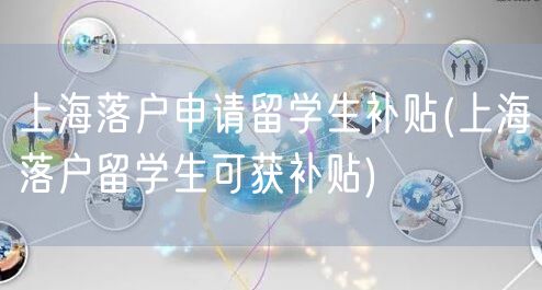 上海落户申请留学生补贴(上海落户留学生可获补贴)