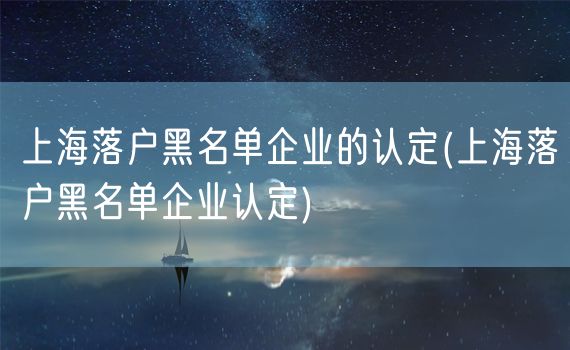 上海落户黑名单企业的认定(上海落户黑名单企业认定)