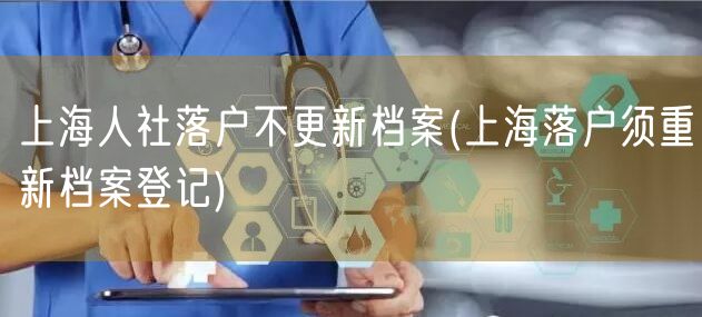 上海人社落户不更新档案(上海落户须重新档案登记)