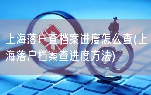 上海落户查档案进度怎么查(上海落户档案查进度方法)