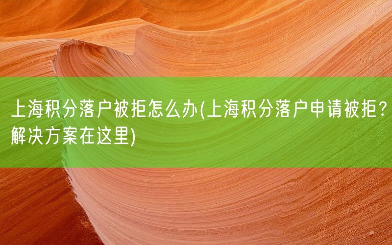 上海积分落户被拒怎么办(上海积分落户申请被拒？解决方案在这里)