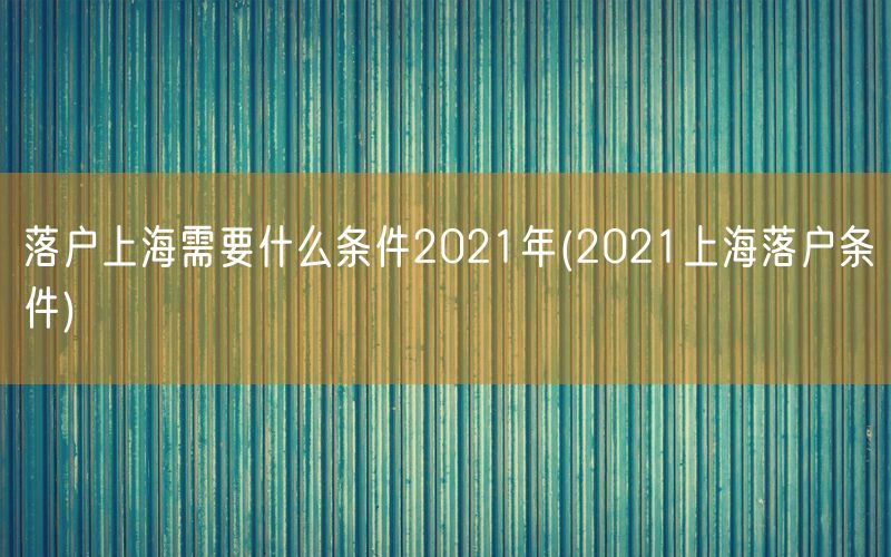 落户上海需要什么条件2021年(2021上海落户条件)