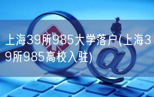 上海39所985大学落户(上海39所985高校入驻)