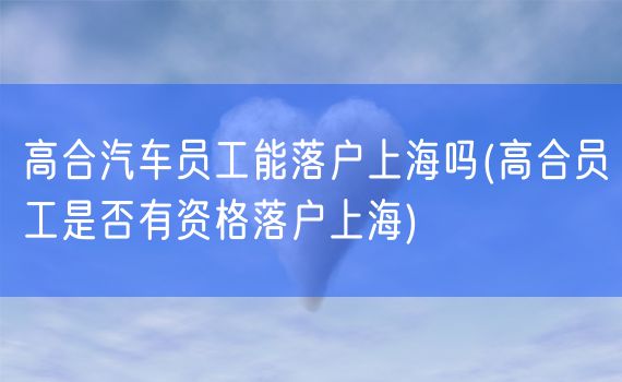 高合汽车员工能落户上海吗(高合员工是否有资格落户上海)