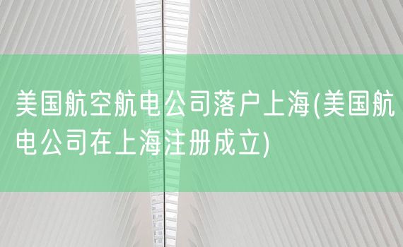 美国航空航电公司落户上海(美国航电公司在上海注册成立)