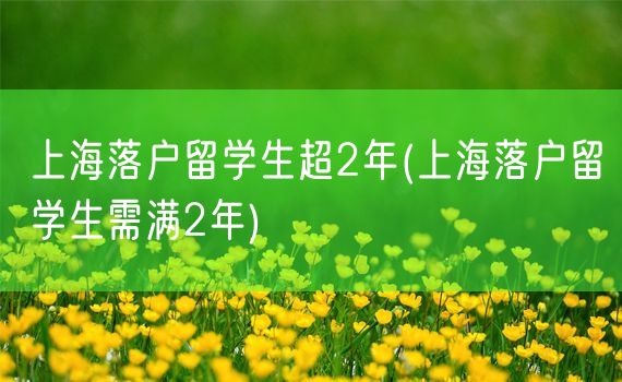 上海落户留学生超2年(上海落户留学生需满2年)