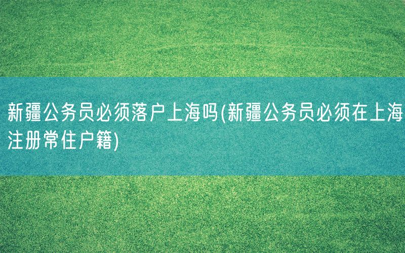 新疆公务员必须落户上海吗(新疆公务员必须在上海注册常住户籍)