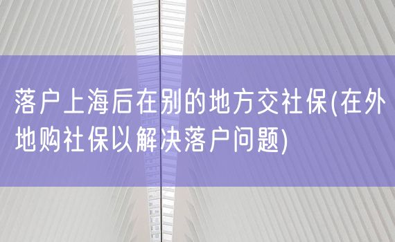 落户上海后在别的地方交社保(在外地购社保以解决落户问题)