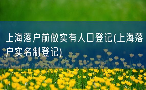 上海落户前做实有人口登记(上海落户实名制登记)