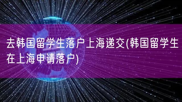 去韩国留学生落户上海递交(韩国留学生在上海申请落户)