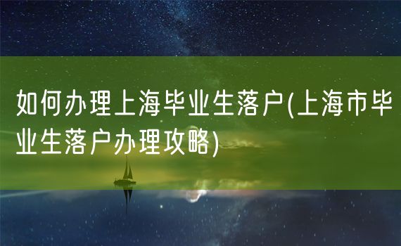 如何办理上海毕业生落户(上海市毕业生落户办理攻略)