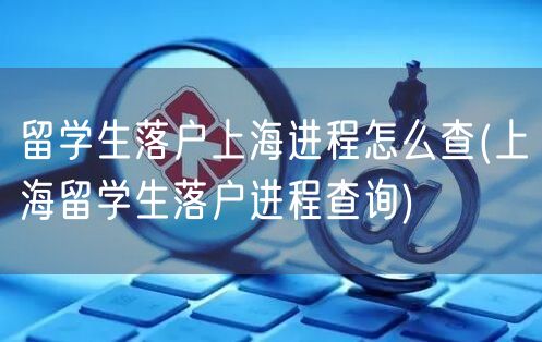 留学生落户上海进程怎么查(上海留学生落户进程查询)