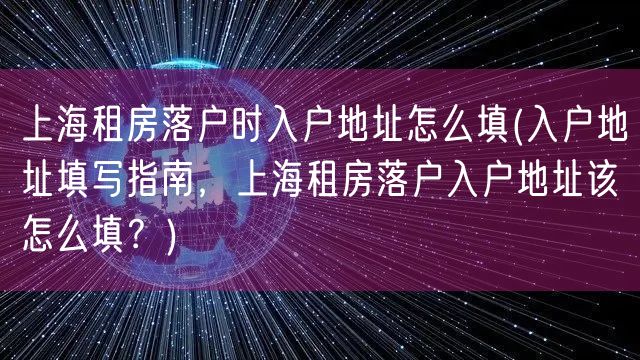 上海租房落户时入户地址怎么填(入户地址填写指南，上海租房落户入户地址该怎么填？)