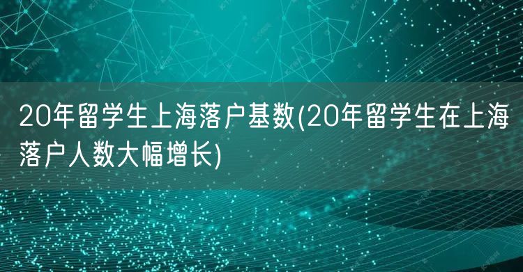 20年留学生上海落户基数(20年留学生在上海落户人数大幅增长)