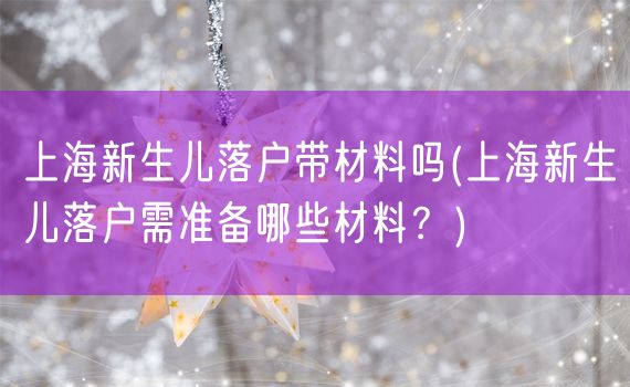 上海新生儿落户带材料吗(上海新生儿落户需准备哪些材料？)