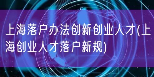 上海落户办法创新创业人才(上海创业人才落户新规)