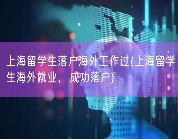 上海留学生落户海外工作过(上海留学生海外就业，成功落户)