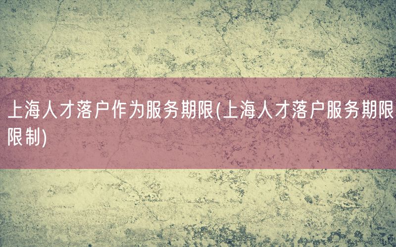 上海人才落户作为服务期限(上海人才落户服务期限限制)