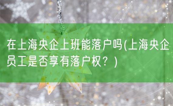 在上海央企上班能落户吗(上海央企员工是否享有落户权？)