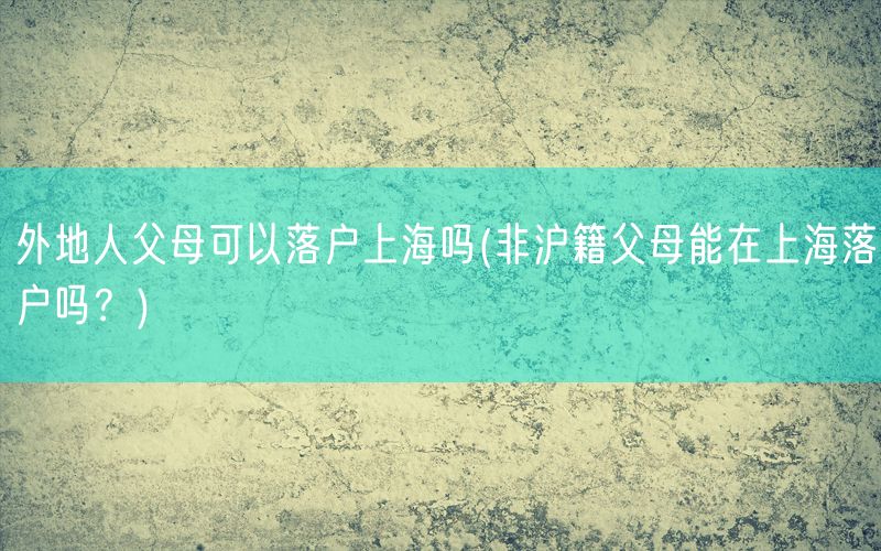 外地人父母可以落户上海吗(非沪籍父母能在上海落户吗？)