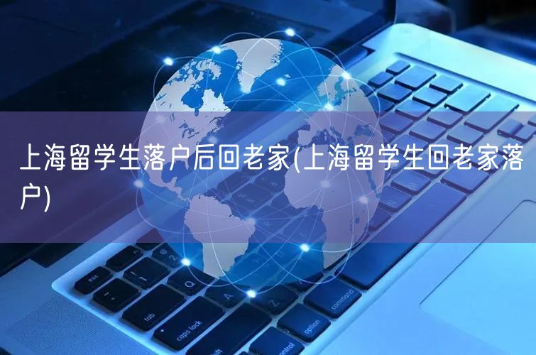 上海留学生落户后回老家(上海留学生回老家落户)