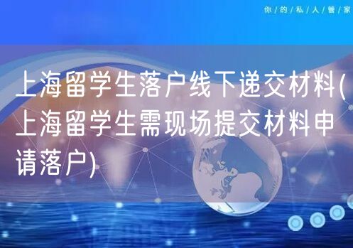 上海留学生落户线下递交材料(上海留学生需现场提交材料申请落户)