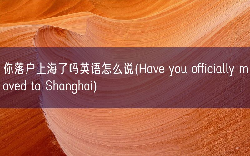 你落户上海了吗英语怎么说(Have you officially moved to Shanghai)