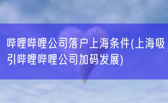 哔哩哔哩公司落户上海条件(上海吸引哔哩哔哩公司加码发展)