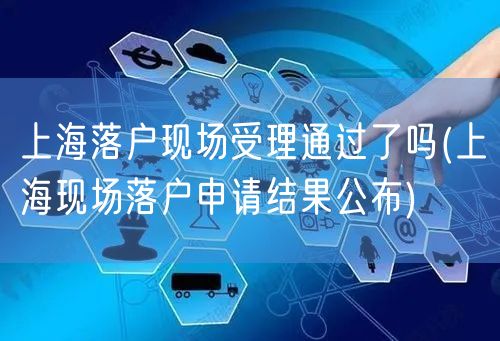 上海落户现场受理通过了吗(上海现场落户申请结果公布)