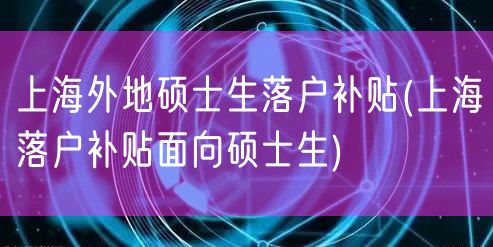 上海外地硕士生落户补贴(上海落户补贴面向硕士生)