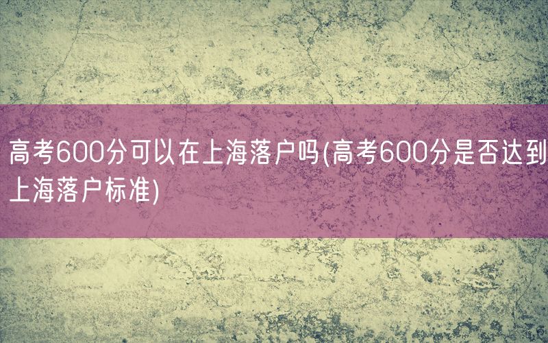 高考600分可以在上海落户吗(高考600分是否达到上海落户标准)