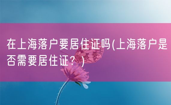 在上海落户要居住证吗(上海落户是否需要居住证？)