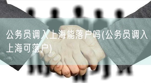 公务员调入上海能落户吗(公务员调入上海可落户)