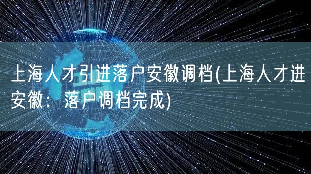 上海人才引进落户安徽调档(上海人才进安徽：落户调档完成)