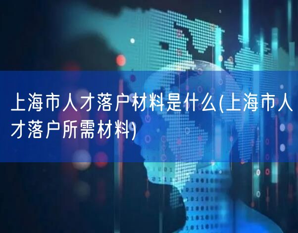 上海市人才落户材料是什么(上海市人才落户所需材料)