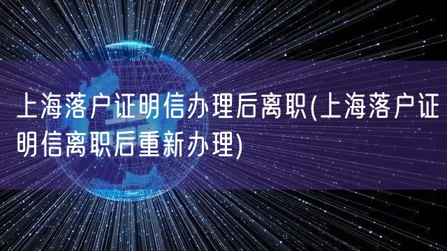 上海落户证明信办理后离职(上海落户证明信离职后重新办理)