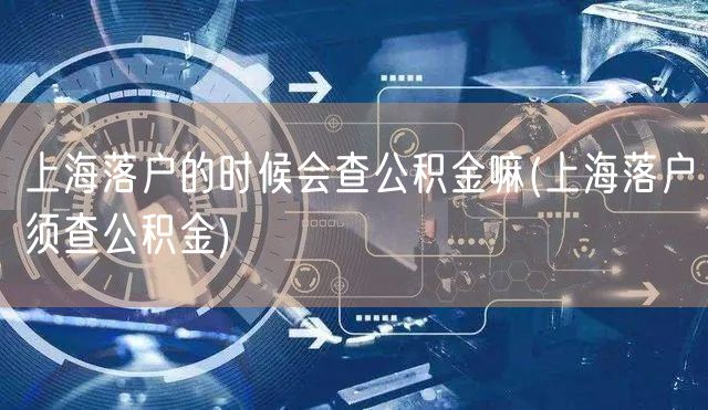 上海落户的时候会查公积金嘛(上海落户须查公积金)