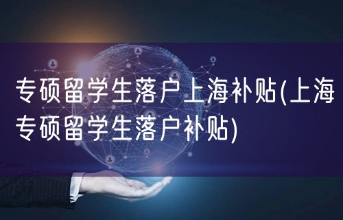 专硕留学生落户上海补贴(上海专硕留学生落户补贴)