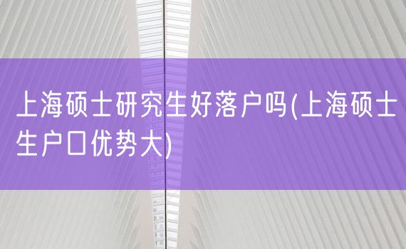 上海硕士研究生好落户吗(上海硕士生户口优势大)