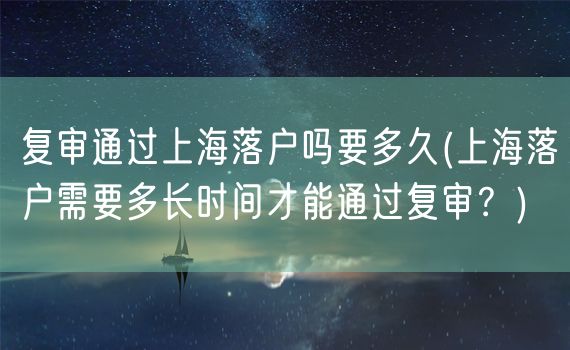 复审通过上海落户吗要多久(上海落户需要多长时间才能通过复审？)