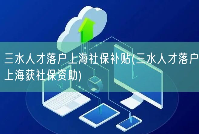 三水人才落户上海社保补贴(三水人才落户上海获社保资助)