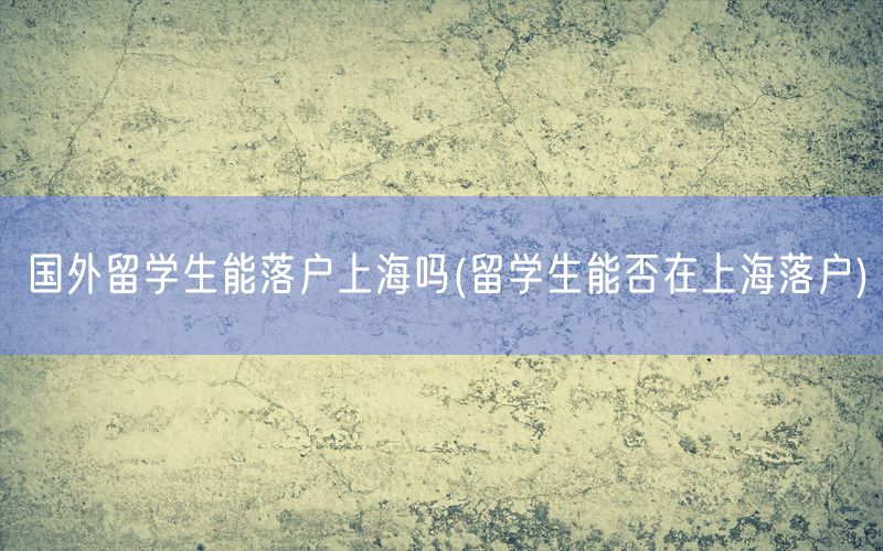 国外留学生能落户上海吗(留学生能否在上海落户)