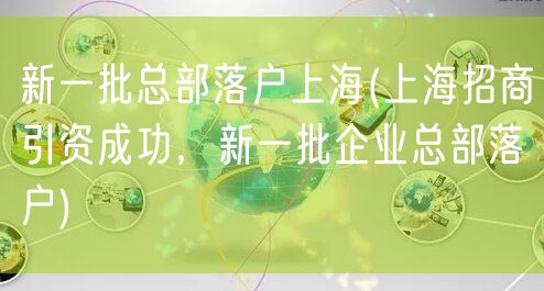 新一批总部落户上海(上海招商引资成功，新一批企业总部落户)