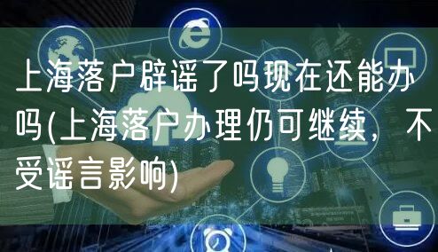 上海落户辟谣了吗现在还能办吗(上海落户办理仍可继续，不受谣言影响)