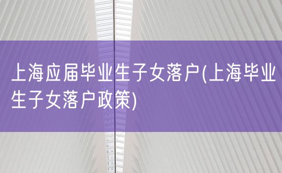 上海应届毕业生子女落户(上海毕业生子女落户政策)